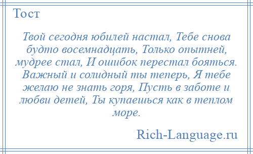 
    Твой сегодня юбилей настал, Тебе снова будто восемнадцать, Только опытней, мудрее стал, И ошибок перестал бояться. Важный и солидный ты теперь, Я тебе желаю не знать горя, Пусть в заботе и любви детей, Ты купаешься как в теплом море.