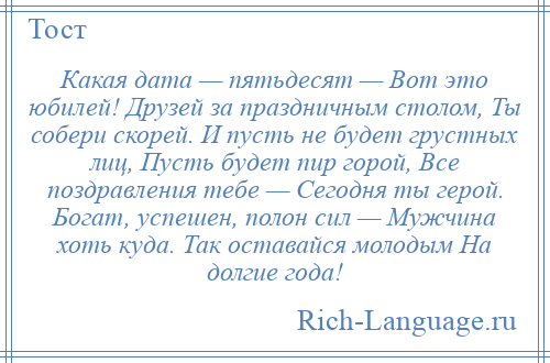 
    Какая дата — пятьдесят — Вот это юбилей! Друзей за праздничным столом, Ты собери скорей. И пусть не будет грустных лиц, Пусть будет пир горой, Все поздравления тебе — Сегодня ты герой. Богат, успешен, полон сил — Мужчина хоть куда. Так оставайся молодым На долгие года!