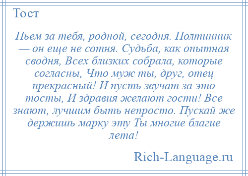 
    Пьем за тебя, родной, сегодня. Полтинник — он еще не сотня. Судьба, как опытная сводня, Всех близких собрала, которые согласны, Что муж ты, друг, отец прекрасный! И пусть звучат за это тосты, И здравия желают гости! Все знают, лучшим быть непросто. Пускай же держишь марку эту Ты многие благие лета!