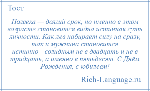 
    Полвека — долгий срок, но именно в этом возрасте становится видна истинная суть личности. Как лев набирает силу на сразу, так и мужчина становится истинно—солидным не в двадцать и не в тридцать, а именно в пятьдесят. С Днём Рождения, с юбилеем!