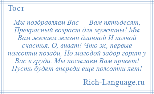 
    Мы поздравляем Вас — Вам пятьдесят, Прекрасный возраст для мужчины! Мы Вам желаем жизни длинной И полной счастья. О, виват! Что ж, первые полсотни позади, Но молодой задор горит у Вас в груди. Мы посылаем Вам привет! Пусть будет впереди еще полсотни лет!