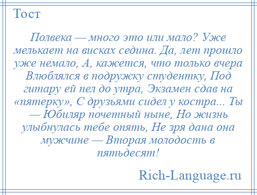 
    Полвека — много это или мало? Уже мелькает на висках седина. Да, лет прошло уже немало, А, кажется, что только вчера Влюблялся в подружку студентку, Под гитару ей пел до утра, Экзамен сдав на «пятерку», С друзьями сидел у костра... Ты — Юбиляр почетный ныне, Но жизнь улыбнулась тебе опять, Не зря дана она мужчине — Вторая молодость в пятьдесят!