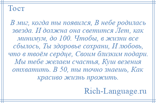 
    В миг, когда ты появился, В небе родилась звезда. И должна она светится Лет, как минимум, до 100. Чтобы, в жизни все сбылось, Ты здоровье сохрани, И любовь, что в твоём сердце, Своим близким подари. Мы тебе желаем счастья, Куш везения отхватить. В 50, ты точно знаешь, Как красиво жизнь прожить.