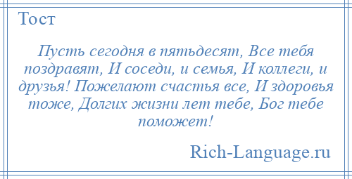 
    Пусть сегодня в пятьдесят, Все тебя поздравят, И соседи, и семья, И коллеги, и друзья! Пожелают счастья все, И здоровья тоже, Долгих жизни лет тебе, Бог тебе поможет!