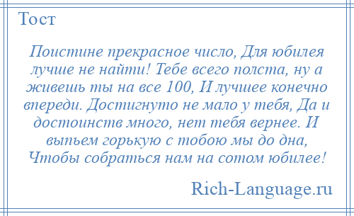 
    Поистине прекрасное число, Для юбилея лучше не найти! Тебе всего полста, ну а живешь ты на все 100, И лучшее конечно впереди. Достигнуто не мало у тебя, Да и достоинств много, нет тебя вернее. И выпьем горькую с тобою мы до дна, Чтобы собраться нам на сотом юбилее!