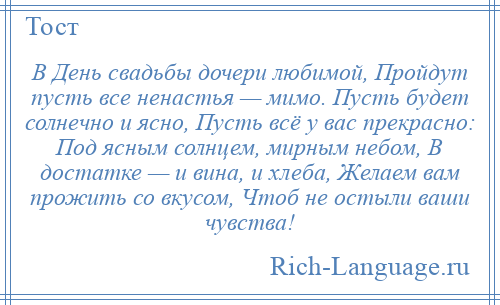 
    В День свадьбы дочери любимой, Пройдут пусть все ненастья — мимо. Пусть будет солнечно и ясно, Пусть всё у вас прекрасно: Под ясным солнцем, мирным небом, В достатке — и вина, и хлеба, Желаем вам прожить со вкусом, Чтоб не остыли ваши чувства!