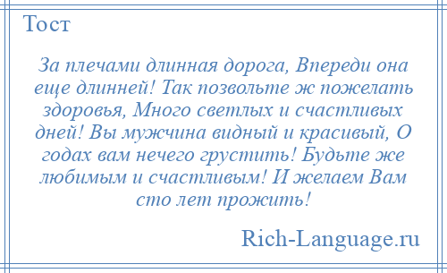 
    За плечами длинная дорога, Впереди она еще длинней! Так позвольте ж пожелать здоровья, Много светлых и счастливых дней! Вы мужчина видный и красивый, О годах вам нечего грустить! Будьте же любимым и счастливым! И желаем Вам сто лет прожить!