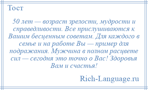 
    50 лет — возраст зрелости, мудрости и справедливости. Все прислушиваются к Вашим бесценным советам. Для каждого в семье и на работе Вы — пример для подражания. Мужчина в полном расцвете сил — сегодня это точно о Вас! Здоровья Вам и счастья!