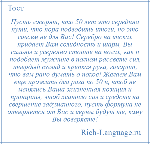 
    Пусть говорят, что 50 лет это середина пути, что пора подводить итоги, но это совсем не для Вас! Серебро на висках придает Вам солидность и шарм, Вы сильны и уверенно стоите на ногах, как и подобает мужчине в полном рассвете сил, твердый взгляд и крепкая рука, говорит, что вам рано думать о покое! Желаем Вам еще прожить два раза по 50 и, чтоб не менялись Ваша жизненная позиция и принципы, чтоб хватило сил и средств на свершение задуманного, пусть фортуна не отвернется от Вас и верны будут те, кому Вы доверяете!