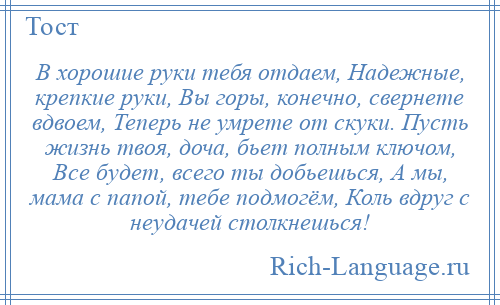 
    В хорошие руки тебя отдаем, Надежные, крепкие руки, Вы горы, конечно, свернете вдвоем, Теперь не умрете от скуки. Пусть жизнь твоя, доча, бьет полным ключом, Все будет, всего ты добьешься, А мы, мама с папой, тебе подмогём, Коль вдруг с неудачей столкнешься!