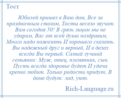 
    Юбилей пришел в Ваш дом, Все за праздничным столом, Тосты весело звучат. Вам сегодня 50! В грязь лицом мы не ударим, Вас от всей души поздравим, Много надо пожелать И хорошего сказать. Вы надежный друг и верный, И в делах всегда Вы первый. Самый лучший семьянин: Муж, отец, племянник, сын. Пусть всегда здоровье будет И удача крепко любит. Только радости придут, В доме будут: лад, уют.