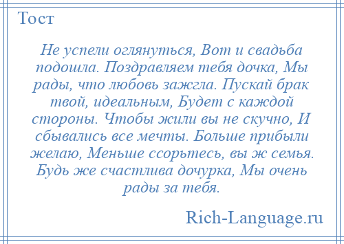 
    Не успели оглянуться, Вот и свадьба подошла. Поздравляем тебя дочка, Мы рады, что любовь зажгла. Пускай брак твой, идеальным, Будет с каждой стороны. Чтобы жили вы не скучно, И сбывались все мечты. Больше прибыли желаю, Меньше ссорьтесь, вы ж семья. Будь же счастлива дочурка, Мы очень рады за тебя.