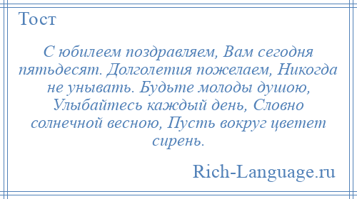 
    С юбилеем поздравляем, Вам сегодня пятьдесят. Долголетия пожелаем, Никогда не унывать. Будьте молоды душою, Улыбайтесь каждый день, Словно солнечной весною, Пусть вокруг цветет сирень.