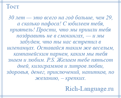 
    30 лет — это всего на год больше, чем 29, а сколько пафоса! С юбилеем тебя, приятель! Прости, что мы пришли тебя поздравить не в смокингах, — и мы забудем, что ты нас встретил в шлепанцах. Оставайся таким же веселым, компанейским парнем, каким мы тебя знаем и любим. P.S. Желаем тебе пятьсот дней, килограммов и литров любви, здоровья, денег, приключений, напитков, по желанию, – крепких.