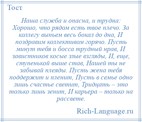 
    Наша служба и опасна, и трудна: Хорошо, что рядом есть твое плечо. За коллегу выпьем весь бокал до дна, И поздравим коллективом горячо. Пусть минут тебя и босса трудный нрав, И завистников косые злые взгляды, И, еще, ступенькой выше став, Нашей ты не забывай плеяды. Пусть жена тебя поддержит и пленит, Пусть в семье одно лишь счастье светит, Тридцать – это только лишь зенит, И карьера – только на рассвете.