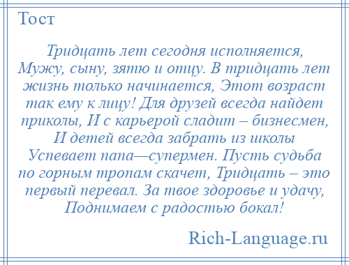 
    Тридцать лет сегодня исполняется, Мужу, сыну, зятю и отцу. В тридцать лет жизнь только начинается, Этот возраст так ему к лицу! Для друзей всегда найдет приколы, И с карьерой сладит – бизнесмен, И детей всегда забрать из школы Успевает папа—супермен. Пусть судьба по горным тропам скачет, Тридцать – это первый перевал. За твое здоровье и удачу, Поднимаем с радостью бокал!