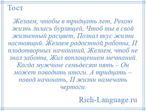 
    Желаем, чтобы в тридцать лет, Рекою жизнь лилась бурлящей, Чтоб ты в свой жизненный расцвет, Познал вкус жизни настоящий. Желаем радостной работы, И плодотворных начинаний, Желаем, чтоб не знал заботы, Жил воплощением мечтаний. Когда мужчине семьдесят пять – Он может поводить итоги. А тридцать – повод начинать, И жизни намечать чертоги.