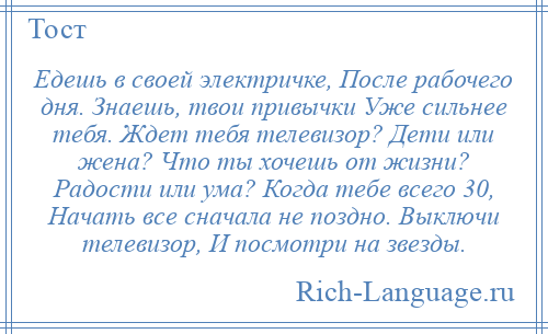 
    Едешь в своей электричке, После рабочего дня. Знаешь, твои привычки Уже сильнее тебя. Ждет тебя телевизор? Дети или жена? Что ты хочешь от жизни? Радости или ума? Когда тебе всего 30, Начать все сначала не поздно. Выключи телевизор, И посмотри на звезды.