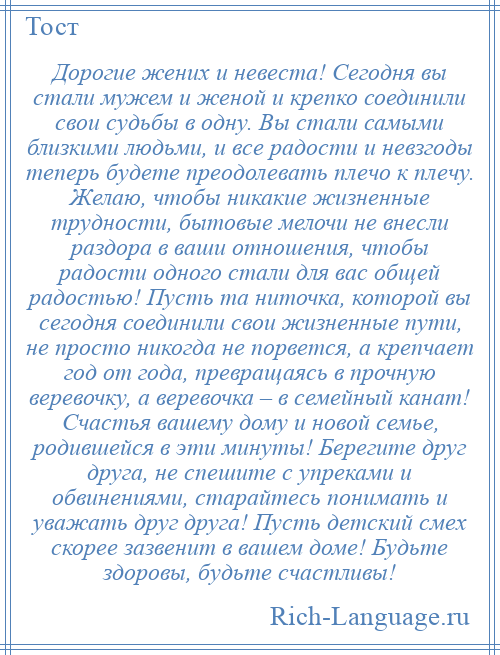 
    Дорогие жених и невеста! Сегодня вы стали мужем и женой и крепко соединили свои судьбы в одну. Вы стали самыми близкими людьми, и все радости и невзгоды теперь будете преодолевать плечо к плечу. Желаю, чтобы никакие жизненные трудности, бытовые мелочи не внесли раздора в ваши отношения, чтобы радости одного стали для вас общей радостью! Пусть та ниточка, которой вы сегодня соединили свои жизненные пути, не просто никогда не порвется, а крепчает год от года, превращаясь в прочную веревочку, а веревочка – в семейный канат! Счастья вашему дому и новой семье, родившейся в эти минуты! Берегите друг друга, не спешите с упреками и обвинениями, старайтесь понимать и уважать друг друга! Пусть детский смех скорее зазвенит в вашем доме! Будьте здоровы, будьте счастливы!