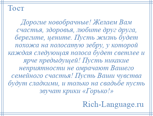 
    Дорогие новобрачные! Желаем Вам счастья, здоровья, любите друг друга, берегите, цените. Пусть жизнь будет похожа на полосатую зебру, у которой каждая следующая полоса будет светлее и ярче предыдущей! Пусть никакие неприятности не омрачают Вашего семейного счастья! Пусть Ваши чувства будут сладкими, и только на свадьбе пусть звучат крики «Горько!»