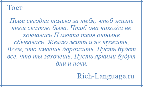 
    Пьем сегодня только за тебя, чтоб жизнь твоя сказкою была. Чтоб она никогда не кончалась И мечта твоя отныне сбывалась. Желаю жить и не тужить, Всем, что имеешь дорожить. Пусть будет все, что ты захочешь, Пусть яркими будут дни и ночи.