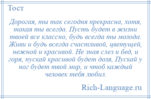 
    Дорогая, ты так сегодня прекрасна, хотя, такая ты всегда. Пусть будет в жизни твоей все классно, будь всегда ты молода. Живи и будь всегда счастливой, цветущей, нежной и красивой. Не зная слез и бед, и горя, пускай красивой будет доля, Пускай у ног будет твой мир, и чтоб каждый человек тебя любил.