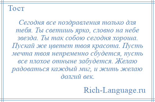 
    Сегодня все поздравления только для тебя. Ты светишь ярко, словно на небе звезда. Ты так собою сегодня хороша. Пускай же цветет твоя красота. Пусть мечта твоя непременно сбудется, пусть все плохое отныне забудется. Желаю радоваться каждый миг, и жить желаю долгий век.