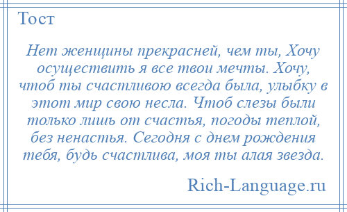 
    Нет женщины прекрасней, чем ты, Хочу осуществить я все твои мечты. Хочу, чтоб ты счастливою всегда была, улыбку в этот мир свою несла. Чтоб слезы были только лишь от счастья, погоды теплой, без ненастья. Сегодня с днем рождения тебя, будь счастлива, моя ты алая звезда.