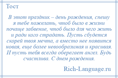 
    В этот праздник – день рождения, спешу я тебе пожелать, чтоб было в жизни почаще забвение, чтоб было для чего жить и ради кого страдать. Пусть сбудется скорей твоя мечта, а вместо нее появится новая, еще более невообразимая и красивая. И пусть тебя всегда оберегает ангел. Будь счастлива. С днем рождения.