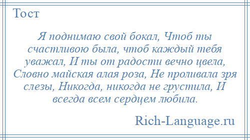 
    Я поднимаю свой бокал, Чтоб ты счастливою была, чтоб каждый тебя уважал, И ты от радости вечно цвела, Словно майская алая роза, Не проливала зря слезы, Никогда, никогда не грустила, И всегда всем сердцем любила.