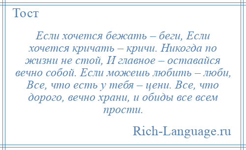 
    Если хочется бежать – беги, Если хочется кричать – кричи. Никогда по жизни не стой, И главное – оставайся вечно собой. Если можешь любить – люби, Все, что есть у тебя – цени. Все, что дорого, вечно храни, и обиды все всем прости.