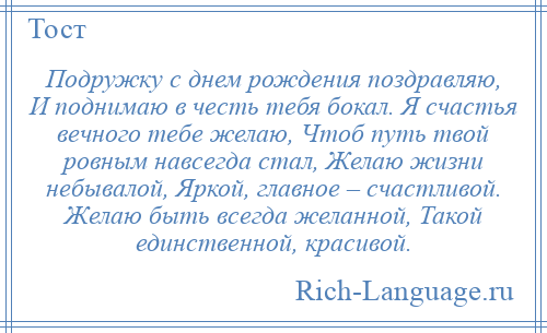 
    Подружку с днем рождения поздравляю, И поднимаю в честь тебя бокал. Я счастья вечного тебе желаю, Чтоб путь твой ровным навсегда стал, Желаю жизни небывалой, Яркой, главное – счастливой. Желаю быть всегда желанной, Такой единственной, красивой.