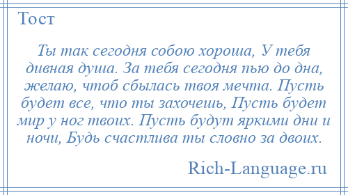 
    Ты так сегодня собою хороша, У тебя дивная душа. За тебя сегодня пью до дна, желаю, чтоб сбылась твоя мечта. Пусть будет все, что ты захочешь, Пусть будет мир у ног твоих. Пусть будут яркими дни и ночи, Будь счастлива ты словно за двоих.