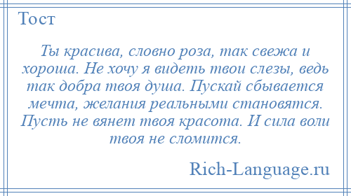 
    Ты красива, словно роза, так свежа и хороша. Не хочу я видеть твои слезы, ведь так добра твоя душа. Пускай сбывается мечта, желания реальными становятся. Пусть не вянет твоя красота. И сила воли твоя не сломится.