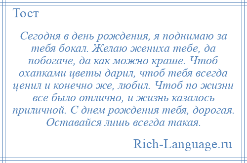 
    Сегодня в день рождения, я поднимаю за тебя бокал. Желаю жениха тебе, да побогаче, да как можно краше. Чтоб охапками цветы дарил, чтоб тебя всегда ценил и конечно же, любил. Чтоб по жизни все было отлично, и жизнь казалось приличной. С днем рождения тебя, дорогая. Оставайся лишь всегда такая.