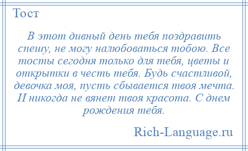 
    В этот дивный день тебя поздравить спешу, не могу налюбоваться тобою. Все тосты сегодня только для тебя, цветы и открытки в честь тебя. Будь счастливой, девочка моя, пусть сбывается твоя мечта. И никогда не вянет твоя красота. С днем рождения тебя.