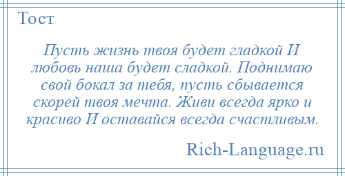 
    Пусть жизнь твоя будет гладкой И любовь наша будет сладкой. Поднимаю свой бокал за тебя, пусть сбывается скорей твоя мечта. Живи всегда ярко и красиво И оставайся всегда счастливым.