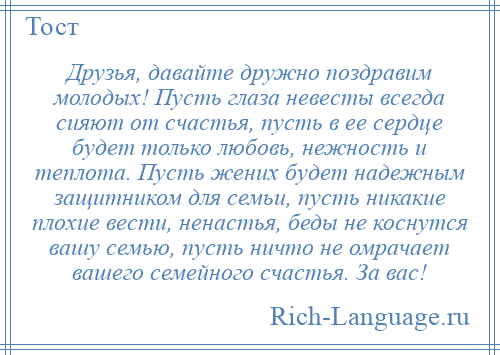 
    Друзья, давайте дружно поздравим молодых! Пусть глаза невесты всегда сияют от счастья, пусть в ее сердце будет только любовь, нежность и теплота. Пусть жених будет надежным защитником для семьи, пусть никакие плохие вести, ненастья, беды не коснутся вашу семью, пусть ничто не омрачает вашего семейного счастья. За вас!