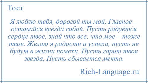 
    Я люблю тебя, дорогой ты мой, Главное – оставайся всегда собой. Пусть радуется сердце твое, знай что все, что мое – тоже твое. Желаю я радости и успеха, пусть не будут в жизни помехи. Пусть горит твоя звезда, Пусть сбывается мечта.