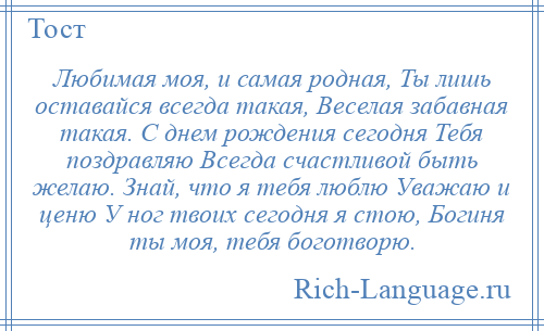 
    Любимая моя, и самая родная, Ты лишь оставайся всегда такая, Веселая забавная такая. С днем рождения сегодня Тебя поздравляю Всегда счастливой быть желаю. Знай, что я тебя люблю Уважаю и ценю У ног твоих сегодня я стою, Богиня ты моя, тебя боготворю.