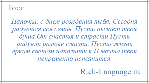 
    Папочка, с днем рождения тебя, Сегодня радуется вся семья. Пусть пылает твоя душа От счастья и страсти Пусть радуют разные сласти, Пусть жизнь ярким светом наполнится И мечта твоя непременно исполнится.