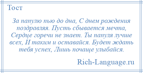 
    За папулю пью до дна, С днем рождения поздравляя. Пусть сбывается мечта, Сердце горечи не знает. Ты папуля лучше всех, И таким и оставайся. Будет ждать тебя успех, Лишь почаще улыбайся.