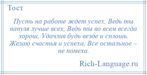 
    Пусть на работе ждет успех, Ведь ты папуля лучше всех, Ведь ты во всем всегда хорош, Удачлив будь везде и сплошь. Желаю счастья и успеха, Все остальное – не помеха.