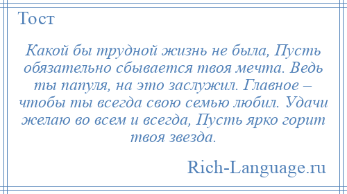 
    Какой бы трудной жизнь не была, Пусть обязательно сбывается твоя мечта. Ведь ты папуля, на это заслужил. Главное – чтобы ты всегда свою семью любил. Удачи желаю во всем и всегда, Пусть ярко горит твоя звезда.