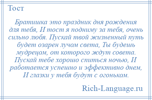 
    Братишка это праздник дня рождения для тебя, И тост я подниму за тебя, очень сильно любя. Пускай твой жизненный путь будет озарен лучом света, Ты будешь мудрецом, от которого ждут совета. Пускай тебе хорошо спиться ночью, И работается успешно и эффективно днем, И глазки у тебя будут с огоньком.