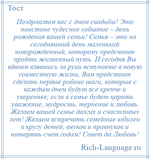 
    Поздравляем вас с днем свадьбы! Это поистине чудесное событие – день рождения вашей семьи! Семья – это на сегодняшний день маленький новорожденный, которому предстоит пройти жизненный путь. И сегодня Вы вдвоем взявшись за руки вступаете в новую совместную жизнь, Вам предстоит сделать первые робкие шаги, которые с каждым днем будут все крепче и увереннее, если в семье будет царить уважение, мудрость, терпение и любовь. Желаем вашей семье долгих и счастливых лет! Желаем встречать семейные юбилеи в кругу детей, внуков и правнуков и потерять счет годам! Совет да Любовь!