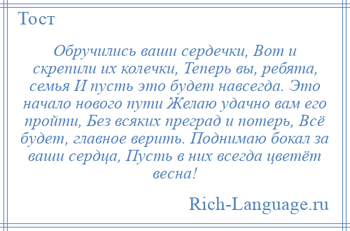 
    Обручились ваши сердечки, Вот и скрепили их колечки, Теперь вы, ребята, семья И пусть это будет навсегда. Это начало нового пути Желаю удачно вам его пройти, Без всяких преград и потерь, Всё будет, главное верить. Поднимаю бокал за ваши сердца, Пусть в них всегда цветёт весна!