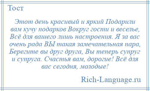 
    Этот день красивый и яркий Подарили вам кучу подарков Вокруг гости и веселье, Всё для вашего лишь настроения. Я за вас очень рада ВЫ такая замечательная пара, Берегите вы друг друга, Вы теперь супруг и супруга. Счастья вам, дорогие! Всё для вас сегодня, молодые!
