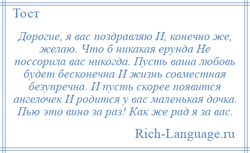 
    Дорогие, я вас поздравляю И, конечно же, желаю. Что б никакая ерунда Не поссорила вас никогда. Пусть ваша любовь будет бесконечна И жизнь совместная безупречна. И пусть скорее появится ангелочек И родится у вас маленькая дочка. Пью это вино за раз! Как же рад я за вас.