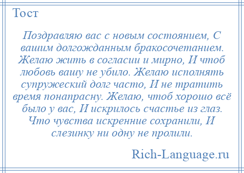
    Поздравляю вас с новым состоянием, С вашим долгожданным бракосочетанием. Желаю жить в согласии и мирно, И чтоб любовь вашу не убило. Желаю исполнять супружеский долг часто, И не тратить время понапрасну. Желаю, чтоб хорошо всё было у вас, И искрилось счастье из глаз. Что чувства искренние сохранили, И слезинку ни одну не пролили.